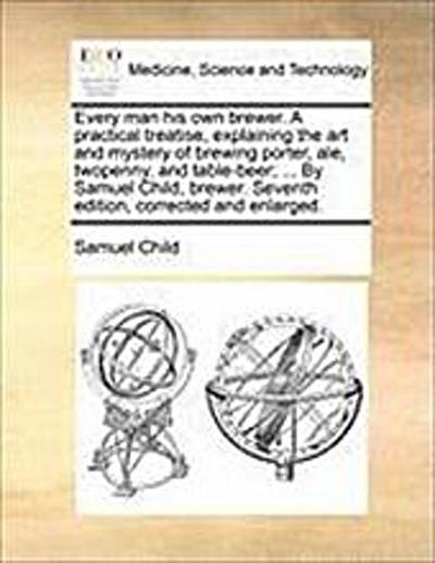 Every Man His Own Brewer. a Practical Treatise, Explaining the Art and Mystery of Brewing Porter, Ale, Twopenny, and Table-Beer; . by Samuel Child, Brewer. Seventh Edition, Corrected and Enlarged. - Samuel Child