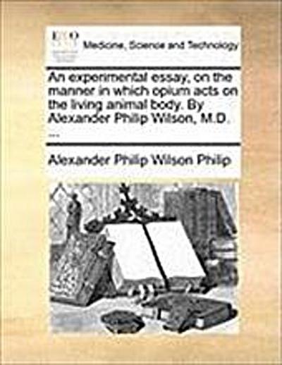 An Experimental Essay, on the Manner in Which Opium Acts on the Living Animal Body. by Alexander Philip Wilson, M.D. . - Alexander Philip Wilson Philip