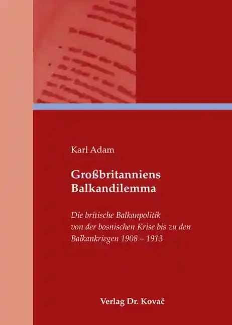 GroÃŸbritanniens Balkandilemma, Die britische Balkanpolitik von der bosnischen Krise bis zu den Balkankriegen 1908-1913 - Karl Adam