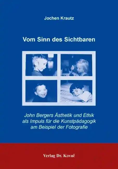 Vom Sinn des Sichtbaren, John Bergers Ã„sthetik und Ethik als Impuls fÃ¼r die KunstpÃ¤dagogik am Beispiel der Fotografie - Jochen Krautz