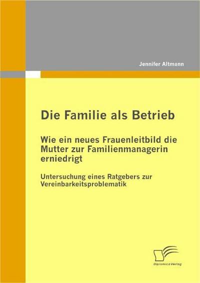 Die Familie als Betrieb: Wie ein neues Frauenleitbild die Mutter zur Familienmanagerin erniedrigt : Untersuchung eines Ratgebers zur Vereinbarkeitsproblematik - Jennifer Altmann