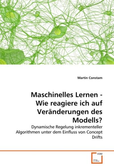 Maschinelles Lernen - Wie reagiere ich auf Veränderungen des Modells? : Dynamische Regelung inkrementeller Algorithmen unter dem Einfluss von Concept Drifts - Martin Constam