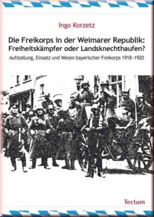 Die Freikorps in der Weimarer Republik: Freiheitskämpfer oder Landsknechthaufen? Aufstellung, Einsatz und Wesen bayerischer Freiskorps 1918-1920 - Ingo Korzetz