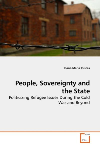 People, Sovereignty and the State : Politicizing Refugee Issues During the Cold War and Beyond - Ioana-Maria Puscas