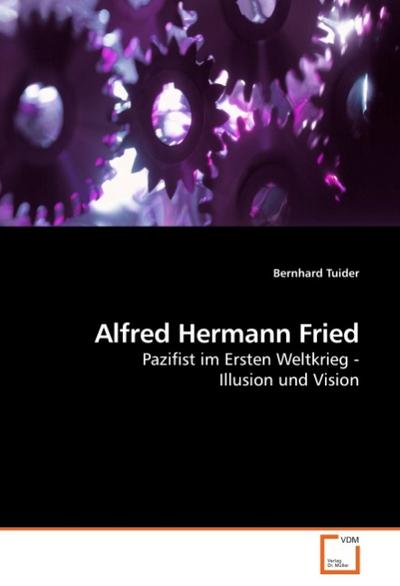 Alfred Hermann Fried : Pazifist im Ersten Weltkrieg - Illusion und Vision - Bernhard Tuider