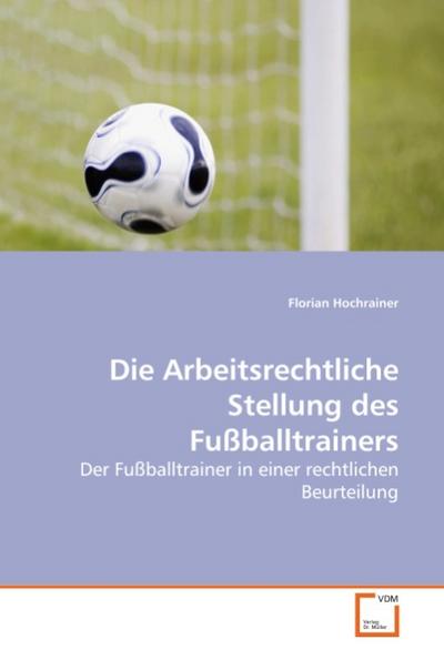 Die Arbeitsrechtliche Stellung des Fußballtrainers : Der Fußballtrainer in einer rechtlichen Beurteilung - Florian Hochrainer