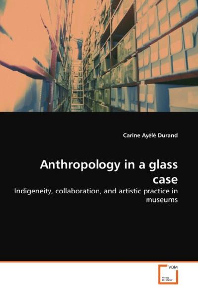 Anthropology in a glass case : Indigeneity, collaboration, and artistic practice in museums - Carine Ayélé Durand