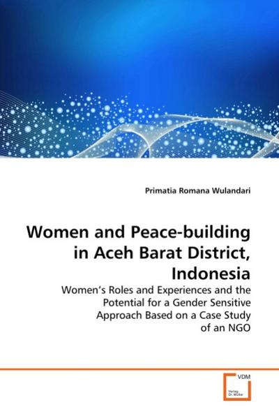 Women and Peace-building in Aceh Barat District, Indonesia : Women's Roles and Experiences and the Potential for a Gender Sensitive Approach Based on a Case Study of an NGO - Primatia Romana Wulandari