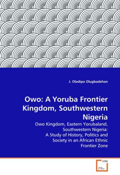 Owo: A Yoruba Frontier Kingdom, Southwestern Nigeria : Owo Kingdom, Eastern Yorubaland, Southwestern Nigeria: A Study of History, Politics and Society in an African Ethnic Frontier Zone - J. Oladipo Olugbadehan