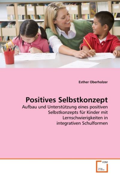 Positives Selbstkonzept : Aufbau und Unterstützung eines positiven Selbstkonzepts für Kinder mit Lernschwierigkeiten in integrativen Schulformen - Esther Oberholzer