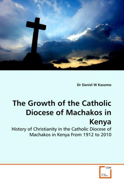 The Growth of the Catholic Diocese of Machakos in Kenya : History of Christianity in the Catholic Diocese of Machakos in Kenya From 1912 to 2010 - Daniel W. Kasomo