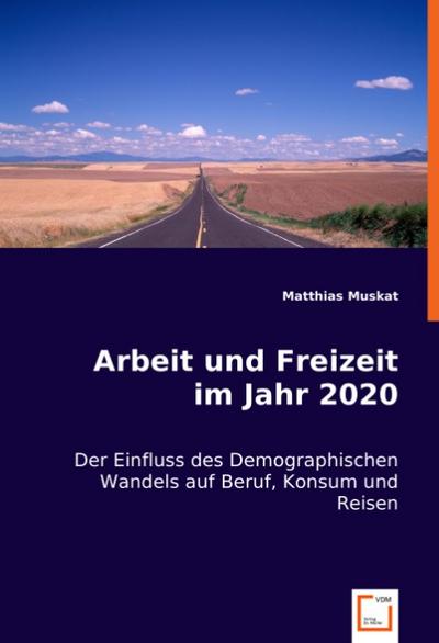 Arbeit und Freizeit im Jahr 2020 : Der Einfluss des Demographischen Wandels auf Beruf, Konsum und Reisen - Matthias Muskat