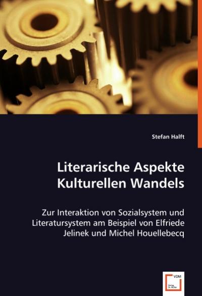 Literarische Aspekte Kulturellen Wandels : Zur Interaktion von Sozialsystem und Literatursystem am Beispiel von Elfriede Jelinek und Michel Houellebecq - Stefan Halft