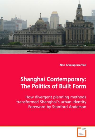 Shanghai Contemporary: The Politics of Built Form : How divergent planning methods transformed Shanghai s urban identity Foreword by Stanford Anderson - Non Arkaraprasertkul