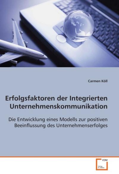 Erfolgsfaktoren der Integrierten Unternehmens-kommunikation : Die Entwicklung eines Modells zur positiven Beeinflussung des Unternehmenserfolges - Carmen Köll