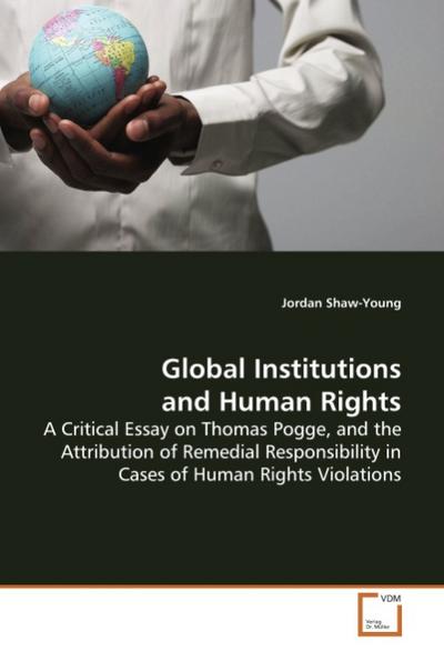 Global Institutions and Human Rights : A Critical Essay on Thomas Pogge, and the Attribution of Remedial Responsibility in Cases of Human Rights Violations - Jordan Shaw-Young