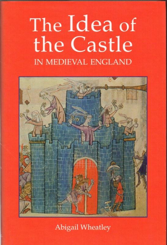 THE IDEA OF THE CASTLE IN MEDIEVAL ENGLAND - Wheatley, Abigail.