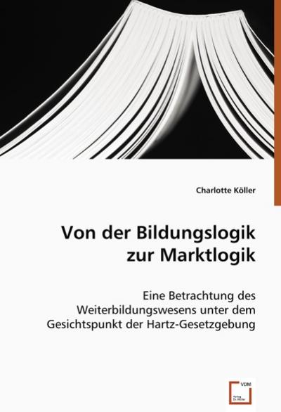 Von der Bildungslogik zur Marktlogik : Eine Betrachtung des Weiterbildungswesens unter dem Gesichtspunkt der Hartz-Gesetzgebung - Charlotte Köller