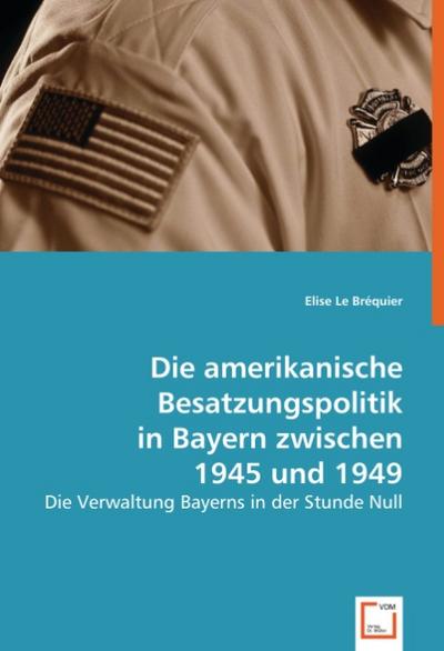 Die amerikanische Besatzungspolitik in Bayern zwischen 1945 und 1949 : Die Verwaltung Bayerns in der Stunde Null - Elise Le Bréquier