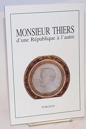 Monsieur Thiers: D'une Republique a l'autre: colloque tenu a l'Academie des Sciences, lettres et ...