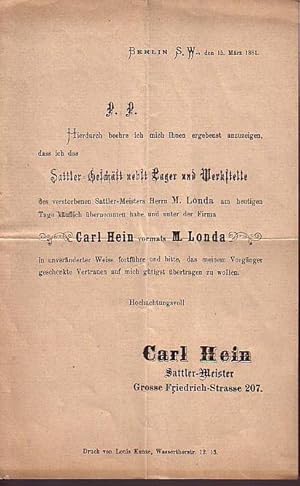 Seller image for Berlin S.W., den 15. Mrz 1881. P.P. Hierdurch beehre ich mit Ihnen ergebenst anzuzeigen, dass ich das Sattler-Geschft nebst Lager und Werkstelle des verstorbenen Sattler-Meisters Herrn M. Londa am heutigen Tage kuflich bernommen habe und unter der Firma 'Carl Hein vormals M. Londa' in unvernderter Weise fortfhre und bitte, das meinem Vorgnger geschenkte Vertrauen auf mich gtigst bertragen zu wollen. Hochachtungsvoll Carl Hein - Sattler-Meister, Grosse Friedrich-Strasse 207. for sale by Antiquariat Carl Wegner