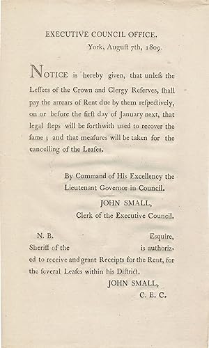 Seller image for Executive Council Office. York, August 7th, 1809. Notice is hereby given, that unless the Lessees of the Crown and Clergy Reserves, shall pay the arrears of Rent due them respectively, on or before the first day of January next, that legal steps will be forthwith used to recover the same; and that measures will be taken for the cancelling of the Leases. By Command of His Excellency the Lieutenant Governor in Council. John Small, Clerk of the Executive Council. N.B. (Blank fill in Space) Esquire, Sheriff of the (Blank fill in Space) is authorized to receive and grant Receipts for the Rent, for the several Leases with his District. John Small. C.E.C. for sale by J. Patrick McGahern Books Inc. (ABAC)