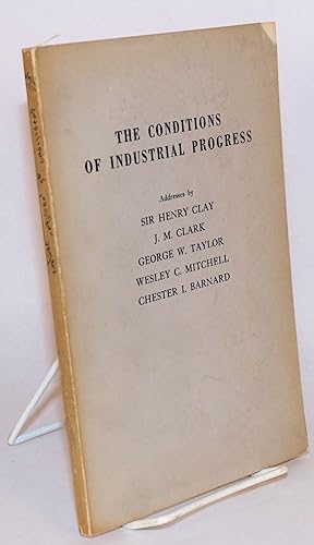 The conditions of industrial progress. Addresses by Sir Henry Clay, J.M. Clark, George W. Taylor,...