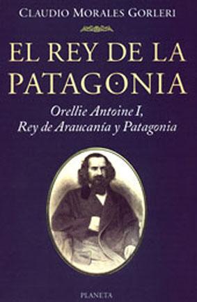 El rey de la Patagonia : Orellie Antoine I, Rey de Araucanía y Patagonia.