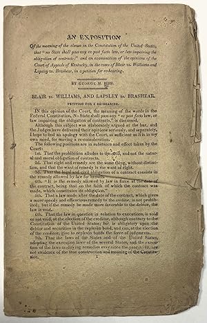 Image du vendeur pour AN EXPOSITION OF THE MEANING OF THE CLAUSE IN THE CONSTITUTION OF THE UNITED STATES, THAT "NO STATE SHALL PASS ANY EX POST FACTO LAW, OR LAW IMPAIRING THE OBLIGATION OF CONTRACTS;" AND AN EXAMINATION OF THE OPINIONS OF THE COURT OF APPEALS OF KENTUCKY, IN THE CASES OF BLAIR VS. WILLIAMS AND LAPSLEY VS. BRASHEAR, IN A PETITION FOR REHEARING mis en vente par David M. Lesser,  ABAA