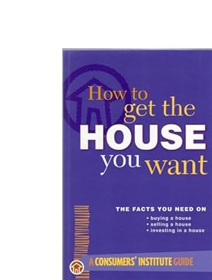 How to Get the House You Want : The Facts You Need on Buying, Selling or Investing in a House