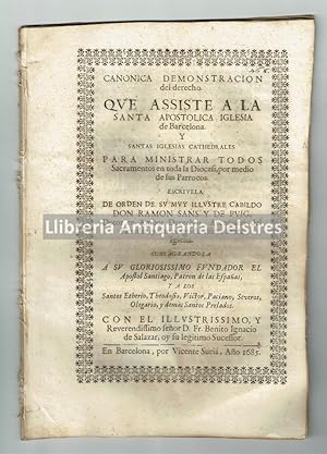 Imagen del vendedor de Canonica Demostracion del derecho que assiste a la Santa Apostolica Iglesia de Barcelona y Santas Iglesias Cathedrales para ministrar todos Sacramentos en toda la Diocesi, por medio de sus Parrocos. Escrivela de Orden de su muy Illustre Cabildo Don Ramon Sans y de Puig, Dotor en Ambos Derechos, Arcediano del Panads, y Canonigo de dicha Santa Iglesia. Consagrandola a su Gloriosissimo Fundador el Apostol Santiago, Patron de las Espaas, y a los Santos Etherio, Theodosio, Victor, Paciano, Severo, Olegario, y dems Santos Prelados. Con el illust. y Reverend. seor D. Fr. Benito Ignacio de Salazar, oy su legitimo Sucessor. Barcelona 20 Enero 1685. a la venta por Llibreria Antiquria Delstres