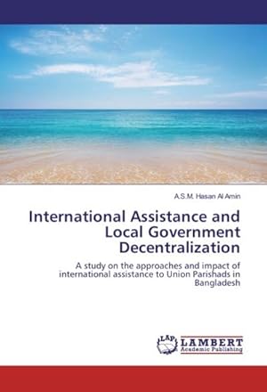 Seller image for International Assistance and Local Government Decentralization : A study on the approaches and impact of international assistance to Union Parishads in Bangladesh for sale by AHA-BUCH GmbH