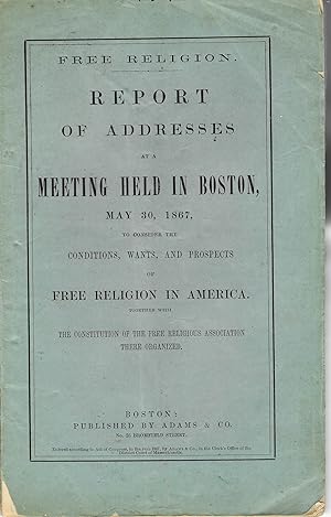 FREE RELIGION. REPORT OF ADDRESSES AT A MEETING HELD IN BOSTON, MAY 30, 1867, TO CONSIDER THE CON...