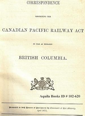 Correspondence Respecting the Canadian Pacific Railway Act So Far As Regards British Columbia. Pr...