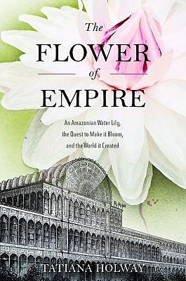 The Flower of Empire. An Amazonian Water Lily, the Quest to make it Bloom, and the World it Created.