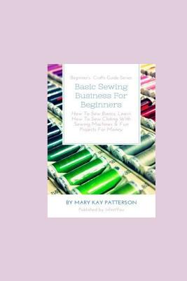 Seller image for Basic Sewing Business for Beginners: How to Sew Basics, Learn How to Sew Clothing with Sewing Machines & Fun Projects for Money - Beginner's Crafts Gu (Paperback or Softback) for sale by BargainBookStores