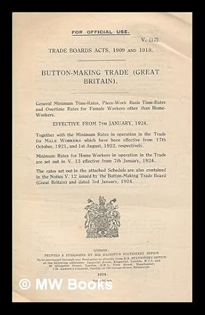 Immagine del venditore per Trade Boards Acts, 1909 and 1918 : button making trade (Great Britain) : general minimum time-rates, piece- workr basis time-rates and overtime rates for female workers other than home-workers effective from 7th January, 1924. Together with the minimum rates in operation in the trade for male workers which have been effective from 17th October, 1921, and 1st August, 1922, respectively. Minimum rates for home workers in operation in the trade are set out in V.12 effective from 7th January, 1924. The rates set out in the attached schedule are also contained in the notice V.12 issued by the Button-Making Trade Board (Great Britain) and dated 3rd January, 1924 / Ministry of Labour venduto da MW Books