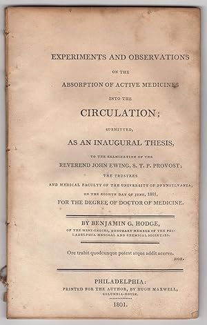 Seller image for Experiments and Observations on the Absorption of Active Medicines into the Circulation; submitted, as an Inaugural Thesis, to the examination of the Reverend John Ewing, S.T.P Provost; the Trustees and Medical Faculty of the University of Pennsylvania, on the eighth day of June, 1801, for the degree of Doctor of Medicine. By Benjamin G. Hodge, of the West-Indies, Honorary Member of the Philadelphia Medical and Chemical Societies. Quote from Horace for sale by James Arsenault & Company, ABAA