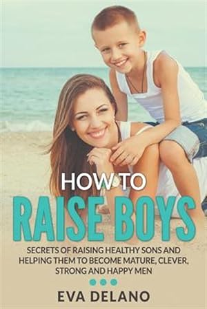 Seller image for How to Raise Boys: Secrets of Raising Healthy Sons and Helping Them to Become Mature, Clever, Strong and Happy Men for sale by GreatBookPrices