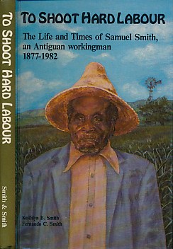 The life and times of Samuel Smith 1877-1982 To shoot hard labour an Antiguan workingman 
