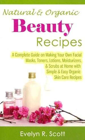 Seller image for Natural & Organic Beauty Recipes : A Complete Guide on Making Your Own Facial Masks, Toners, Lotions, Moisturizers, & Scrubs at Home With Simple & Easy Organic Skin Care Recipes for sale by GreatBookPrices