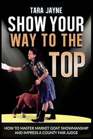 Seller image for Show Your Way to the Top : How to Master Market Goat Showmanship and Impress a County Fair Judge for sale by GreatBookPrices