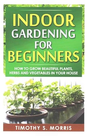 Seller image for Indoor Gardening for Beginners : How to Grow Beautiful Plants, Herbs and Vegetables in Your House for sale by GreatBookPrices