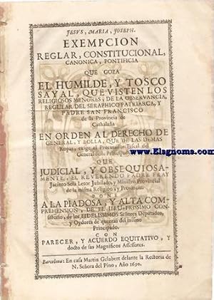 Imagen del vendedor de Exempcion reglar, constitucional, canonica, pontificia que goza el humilde, y tosco sayal,que visten los religiosos menores,de la observancia, Regular de Seraphico Patriarca, y Padre San Francisco de la Provincia de Cathalua en orden al derecho de general, y bolla,que de las dems ropas,exige el Procurador Fiscal del General deste Principado. Que judicial,y obsequisamente,el Reverendo Padre fray Jacinto Sol Letor Jubilado,y Ministro Provincial de la misma Religion, y Provincia. Pone a la piadosa,y alta comprehension,de el Illustrissimo Consistorio,de los Fidelissimos Seores Deputados, y Oydores de quentas del mismo Principado. Con parecer ,y acuerdo equitativo ,y docto de sus Magnificos Assesores. a la venta por Llibreria Antiquria Els Gnoms