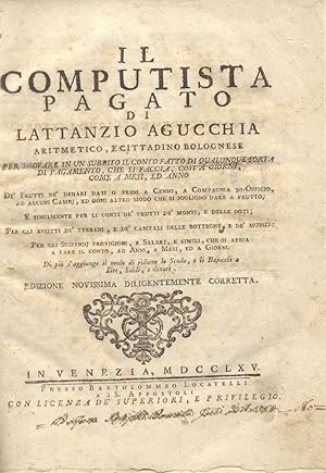 Bild des Verkufers fr IL COMPUTISTA PAGATO. Di Lattantio Agucchia aritmetico, e cittadino bolognese per trovare in un subbito il conto fatto di qualunque sorta di pagamento, che si faccia, cosi  giorni, come a mesi, ed anno. D frutti d denari dati o presi a censo, a compagnia di officio, ad alcuni cambj, ed ogni altro modo che si sogliono dare a frutto; e similmente per li conti de' frutti de' monti e delle doti. Per gli affitti de' terreni, e de' capitali delle botteghe, e de' mobili; per gli stipendi, provigioni, e salarj, e simili, che si abbia a fare il conto, ad anni, a mesi, ed a giorni. Di pi s'aggiunge il modo di ridurre lo Scudo, e li Bajocchi a lire, soldi, e denari. Edizione novissima diligentemente corretta. zum Verkauf von studio bibliografico pera s.a.s.