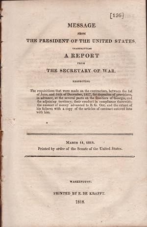 Imagen del vendedor de Message from the President of the United States, Transmitting A Report from the Secretary of War Respecting The Requisitions that were made on the contractors, between the 1st of June, and the 24th of December, 1817, for deposites of provisions, in advance, at the several posts on the frontiers of Georgia, and the adjoining territory, their conduct in compliance therewith; the amount of money advanced to B. G. Orr; and the extent of his failure; with a copy of the articles of contract entered into with him. March 11, 1818 Printed by order of the Senate of the United States. Doc. 136 a la venta por Americana Books, ABAA