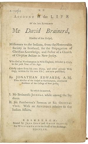 Seller image for An Account of the Life of the late Reverend Mr David Brainerd, Minister of the Gospel, Missionary to the Indians, from the Honourable Society in Scotland, for the Propagation of Christian Knowledge, and Pastor of a Church of Christian Indians in New-Jersey. who died at Northampton in New-England, October 9. 1747, in the 30th year of his age. Chiefly taken from his own diary, and other private Writings, written for his own Use; and now published, By Jonathan Edwards, A. M. Then Minister of the Gospel at Northampton, afterwards President of the College of New-Jersey. To which is annexed, 1. Mr Brainerd's journal while among the Indians. II. Mr Pemberton's sermon at his ordination. With an Appendix relative to the Indian Affairs. for sale by Blackwell's Rare Books ABA ILAB BA