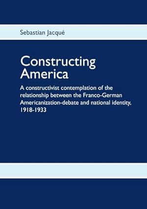 Seller image for Constructing America : A constructivist contemplation of the relationship between the Franco-German Americanization-debate and national identity, 1918-1933 for sale by AHA-BUCH GmbH
