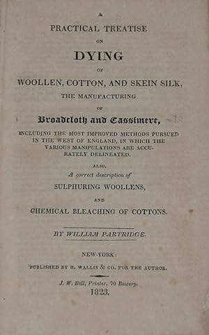 A PRACTICAL TREATISE ON DYING OF WOOLEN, COTTON, AND SKEIN SILK,; The manufacturing of Broadcloth...