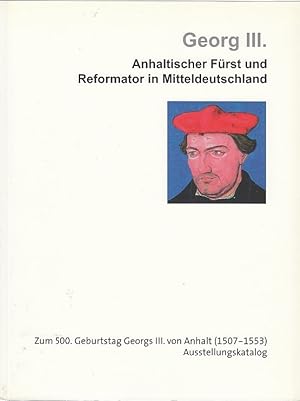 Georg III. : Anhaltischer Fürst und Reformator in Mitteldeutschland, zum 500. Geburtstag Georgs I...